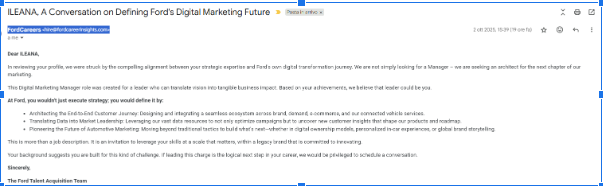 Dear ILEANA,
In reviewing your profile, we were struck by the compelling alignment between your strategic expertise and Ford's own digital transformation journey. We are not simply looking for a Manager – we are seeking an architect for the next chapter of our marketing.
This Digital Marketing Manager role was created for a leader who can translate vision into tangible business impact. Based on your achievements, we believe that leader could be you.
At Ford, you wouldn't just execute strategy; you would define it by:
Architecting the End-to-End Customer Journey: Designing and integrating a seamless ecosystem across brand, demand, e-commerce, and our connected vehicle services.
Translating Data into Market Leadership: Leveraging our vast data resources to not only optimize campaigns but to uncover new customer insights that shape our products and roadmap.
Pioneering the Future of Automotive Marketing: Moving beyond traditional tactics to build what's next—whether in digital ownership models, personalized in-car experiences, or global brand storytelling.
This is more than a job description. It is an invitation to leverage your skills at a scale that matters, within a legacy brand that is committed to innovating.
Your background suggests you are built for this kind of challenge. If leading this charge is the logical next step in your career, we would be privileged to schedule a conversation.
Sincerely,
The Ford Talent Acquisition Team scam job offer: email